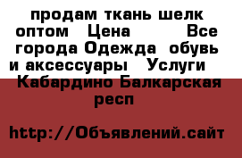 продам ткань шелк оптом › Цена ­ 310 - Все города Одежда, обувь и аксессуары » Услуги   . Кабардино-Балкарская респ.